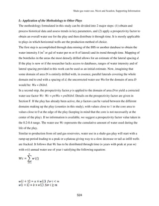 Shale-gas water use, Nicot and Scanlon, Supporting Information
S24
L- Application of the Methodology to Other Plays
The methodology formulated in this study can be divided into 2 major steps: (1) obtain and
process historical data and assess trends in key parameters, and (2) apply a prospectivity factor to
obtain an overall water use for the play and then distribute it through time. It is mostly applicable
to plays in which horizontal wells are the production method of choice.
The first step is accomplished through data mining of the IHS or another database to obtain the
water intensity I (m3
or gal of water per m or ft of lateral) and its trend through time. Mapping of
the boreholes in the areas the most densely drilled allows for an estimate of the lateral spacing d.
If the play is new or if the researcher lacks access to databases, ranges of water intensity and of
lateral spacing provided in this work can be used as an initial estimate. Now, imagining that
some domain of area D is entirely drilled with, in essence, parallel laterals covering the whole
domain end to end with a spacing of d, the uncorrected water use Wu for the domain of area D
would be: Wu = D/d×I.
In a second step, the prospectivity factor p is applied to the domain of area D to yield a corrected
water use factor Wc: Wc = p×Wu = p×D/d×I. Details on the prospectivity factor are given in
Section F. If the play has already been active, the p factors can be varied between the different
domains making up the play (counties in this study), with values close to 1 in the core area to
values close to 0 at the edge of the play (keeping in mind that the core is not necessarily at the
center of the play). If no information is available, we suggest a prospectivity factor value taken in
the 0.2-0.4 range. The water use Wc represents the cumulative amount of water used during the
life of the play.
Similar to production from oil and gas reservoirs, water use in a shale-gas play will start with a
ramp-up period leading to a peak or a plateau giving way to a slow decrease or tail as infill wells
are fracked. It follows that Wc has to be distributed through time (n years with peak at year m)
with w(i) annual water use of year i satisfying the following equation:
 