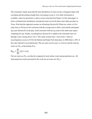 Shale-gas water use, Nicot and Scanlon, Supporting Information
S25
The constraints simply mean that the time distribution of water use has a triangular shape with
ascending and descending straight lines converging at year m. if no other information is
available, values for parameters n and m can be extracted from Figure 4 of the main paper. It
shows estimated time distribution of projected water use for the three main shale-gas plays in
Texas. Note that this approach assumes no refracking (Section H). Water use values w(i) for
early time (i≤10) have to be consistent with the average time to drill a well and the anticipated
rig count (Section G) in the play, itself consistent with the rig count of the multi-state region
competing for rigs. Finally, recycling/reuse (Section E) is added to the estimated water use
through a time varying factor r(i)≤1. This study assumes that r varies from 1 when no
recycling/reuse occurs to 0.8 for the Barnett and Eagle Ford shale plays in 2060 (that is, 20% of
the water injected is recycled/reused). The net water use for year i is r(i)×w(i) and the total net
water use Wnet in the domain D is:
The net water use Wnet can then be compared to local surface water and groundwater use. All
final projection results presented in this work are net water use (Wnet).
 
