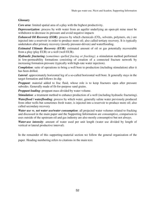 Shale-gas water use, Nicot and Scanlon, Supporting Information
S2
Glossary
Core area: limited spatial area of a play with the highest productivity.
Depressurization: process by with water from an aquifer underlying an open-pit mine must be
withdrawn to decrease its pressure and avoid negative impacts
Enhanced Oil Recovery (EOR): process by which chemicals (CO2, solvents, polymers, etc.) are
injected into a reservoir in order to produce more oil; also called tertiary recovery. It is typically
undertaken after primary recovery (mostly pressure-driven) and waterflooding.
Estimated Ultimate Recovery (EUR): estimated amount of oil or gas potentially recoverable
from a play (play EUR) or a well (well EUR).
Hydraulic fracturing (sometimes spelled fracing or fracking): a stimulation method performed
in low-permeability formations consisting of creation of a connected fracture network by
increasing formation pressure (typically with high-rate water injection).
Completion: suite of operations to bring a well bore to production (including stimulation) after it
has been drilled.
Lateral: approximately horizontal leg of a so-called horizontal well bore. It generally stays in the
target formation and follows its dip.
Proppant: material added to frac fluid, whose role is to keep fractures open after pressure
subsides. Generally made of fit-for-purpose sand grains.
Proppant loading: proppant mass divided by water volume.
Stimulation: a treatment method to enhance production of a well (including hydraulic fracturing).
Waterflood / waterflooding: process by which water, generally saline water previously produced
from other wells but sometimes fresh water, is injected into a reservoir to produce more oil; also
called secondary recovery
Water use vs. net water use/water consumption: all projected water volumes related to fracking
and discussed in the main paper and the Supporting Information are consumptive, comparison to
uses outside of the upstream oil and gas industry are also mostly consumptive but not always.
Water-use intensity: amount of water used per unit length (water use divided by length of
vertical or lateral productive interval).
In the remainder of this supporting-material section we follow the general organization of the
paper. Heading numbering refers to citations in the main text.
 