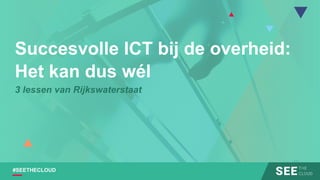 #SEETHECLOUD
Succesvolle ICT bij de overheid:
Het kan dus wél
3 lessen van Rijkswaterstaat
 
