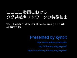 ニコニコ動画における タグ共起ネットワークの特徴抽出 The Character Extraction of Co-occurring Networks on Nicovideo Presented by kynbit http://www.twitter.com/kynbit http://d.hatena.ne.jp/kynbit/ http://nicovideo.g.hatena.ne.jp/kynbit/ 