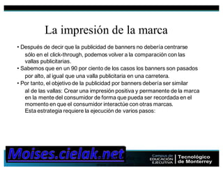 Por Fabian Muñoz ->
www.onlinecuador.com
32
La impresión de la marca
• Después de decir que la publicidad de banners no debería centrarse
sólo en el click-through, podemos volver a la comparación con las
vallas publicitarias.
• Sabemos que en un 90 por ciento de los casos los banners son pasados
por alto, al igual que una valla publicitaria en una carretera.
• Por tanto, el objetivo de la publicidad por banners debería ser similar
al de las vallas: Crear una impresión positiva y permanente de la marca
en la mente del consumidor de forma que pueda ser recordada en el
momento en que el consumidor interactúe con otras marcas.
Esta estrategia requiere la ejecución de varios pasos:
 