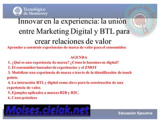 Innovar en la experiencia: la unión
entre Marketing Digital y BTL para
crear relaciones de valor
Aprender a construir experiencias de marca de valor para el consumidor.
AGENDA
1. ¿Qué es una experiencia de marca? ¿Cómo lo hacemos en digital?
2. El consumidorbuscadorde experiencias y el ZMOT
3. Modelizar una experiencia de marca a través de la identificación de touch
points.
4. La interacción BTLy digital como clave para la construcción de una
experiencia de valor.
5. Ejemplos aplicados a marcas B2B y B2C.
6. Casos prácticos
 