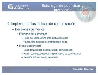 31
Estrategia de publicidady
promoción
4. Implementarlas tácticasde comunicación
– Decisiones de medios
• Eficiencia de la inversión
– Costo por Millar. Aplica para medios impresos
– Rating. Una medida de penetración del medio
• Ritmo y continuidad
– Calendarizaciónde los esfuerzos de comunicación
– Patrón continuo, de vuelos, de pulsación o de concentración
– Relación entre alcance y frecuencia
 