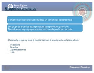 Gruposde anuncios
Contienen varios anuncios orientados a un conjunto de palabras clave
Los grupo de anuncios están pensadospara productos y servicios.
Normalmente, hay un grupo de anuncios por cada producto o servicio
Si la campaña es para una tiendade zapatos, los grupos de anuncios serían los tipos de calzado:
• De caballero
• De señora
• Zapatillas deportivas
• …etc
 