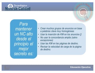 • Crear muchos grupos de anuncios en base
a palabras clave muy homogéneas
• Usar la inserción de KW en los anuncios {}
• No usar la concordancia amplia (salvo
excepciones)
• Usar las KW en las páginas de destino.
• Revisar la velocidad de carga de la página
de destino.
Para
mantener
un NC alto
desde el
principio el
mejor
secreto es:
Nivel de Calidad
 
