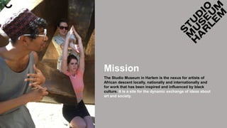 Mission
The Studio Museum in Harlem is the nexus for artists of
African descent locally, nationally and internationally and
for work that has been inspired and influenced by black
culture. It is a site for the dynamic exchange of ideas about
art and society.
 