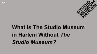 What is The Studio Museum
in Harlem Without The
Studio Museum?
 