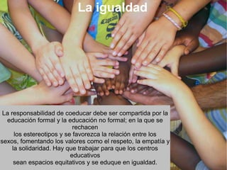 La igualdad
La responsabilidad de coeducar debe ser compartida por la
educación formal y la educación no formal; en la que se
rechacen
los estereotipos y se favorezca la relación entre los
sexos, fomentando los valores como el respeto, la empatía y
la solidaridad. Hay que trabajar para que los centros
educativos
sean espacios equitativos y se eduque en igualdad.
 