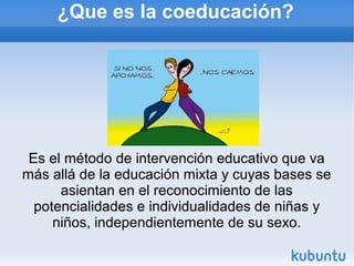 ¿Que es la coeducación?
Es el método de intervención educativo que va
más allá de la educación mixta y cuyas bases se
asientan en el reconocimiento de las
potencialidades e individualidades de niñas y
niños, independientemente de su sexo.
 