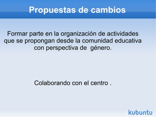 Propuestas de cambios
Formar parte en la organización de actividades
que se propongan desde la comunidad educativa
con perspectiva de género.
Colaborando con el centro .
 