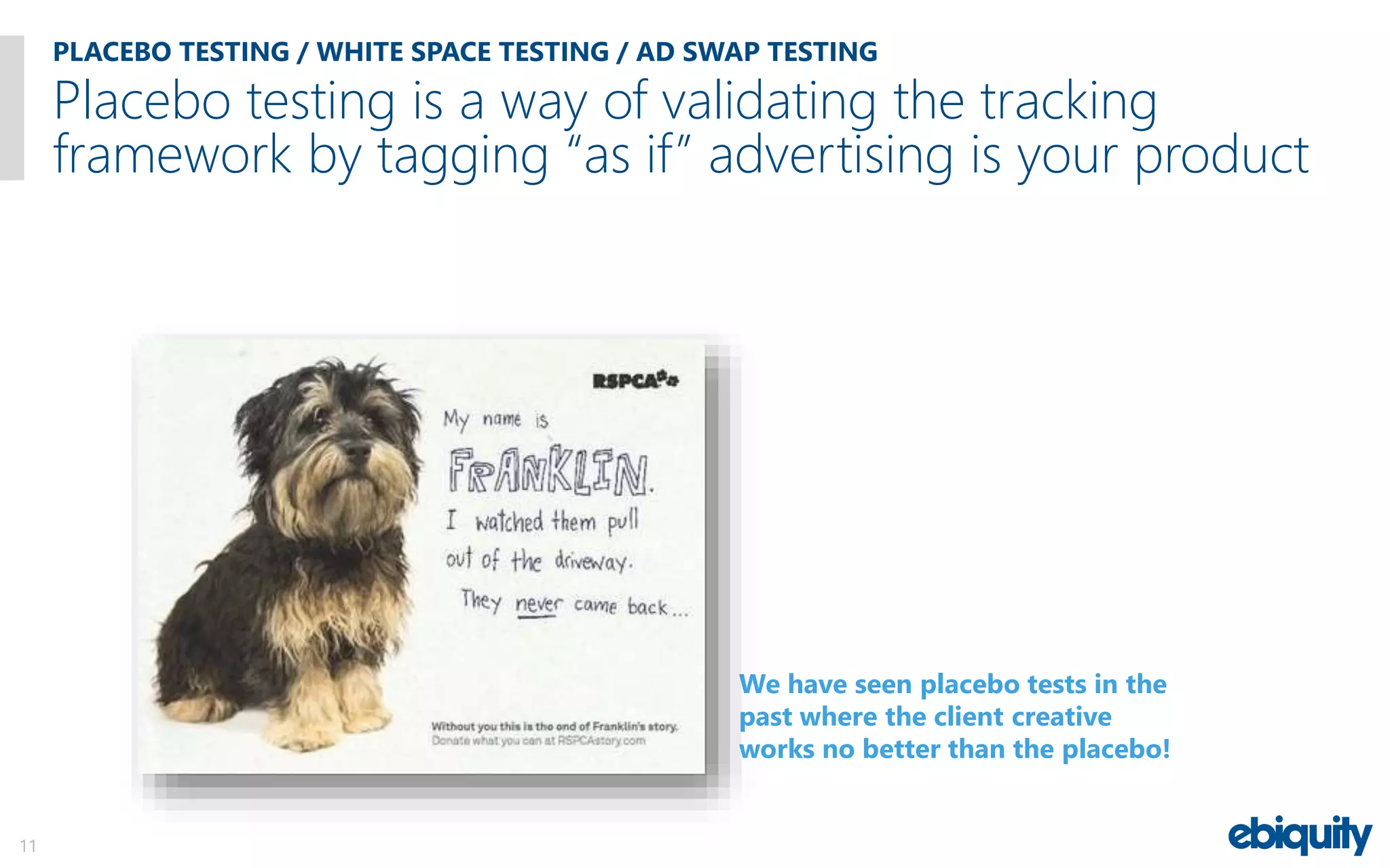 PLACEBO TESTING / WHITE SPACE TESTING / AD SWAP TESTING
11
Placebo testing is a way of validating the tracking
framework by tagging “as if” advertising is your product
We have seen placebo tests in the
past where the client creative
works no better than the placebo!