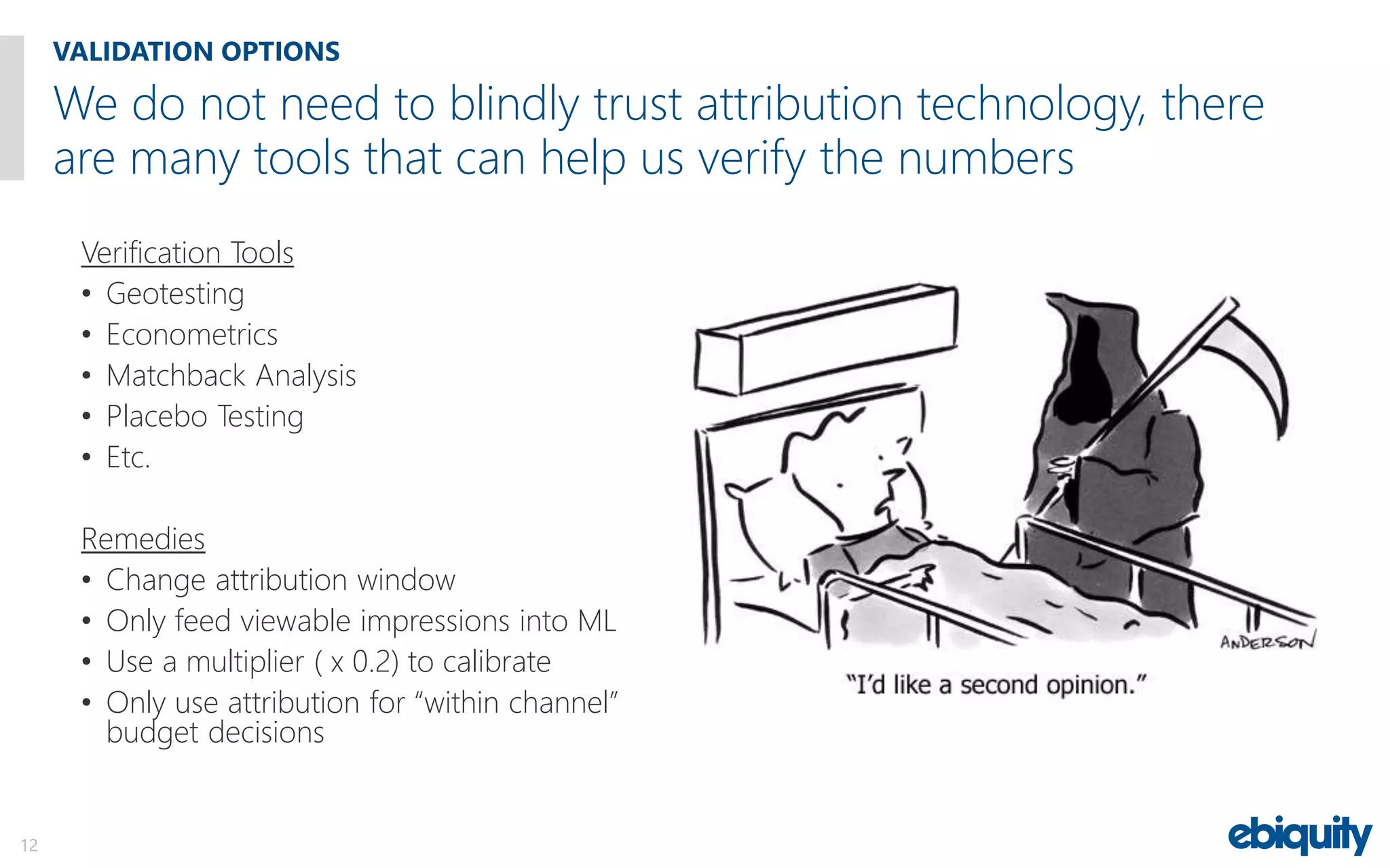 Verification Tools
• Geotesting
• Econometrics
• Matchback Analysis
• Placebo Testing
• Etc.
Remedies
• Change attribution window
• Only feed viewable impressions into ML
• Use a multiplier ( x 0.2) to calibrate
• Only use attribution for “within channel”
budget decisions
We do not need to blindly trust attribution technology, there
are many tools that can help us verify the numbers
VALIDATION OPTIONS
12