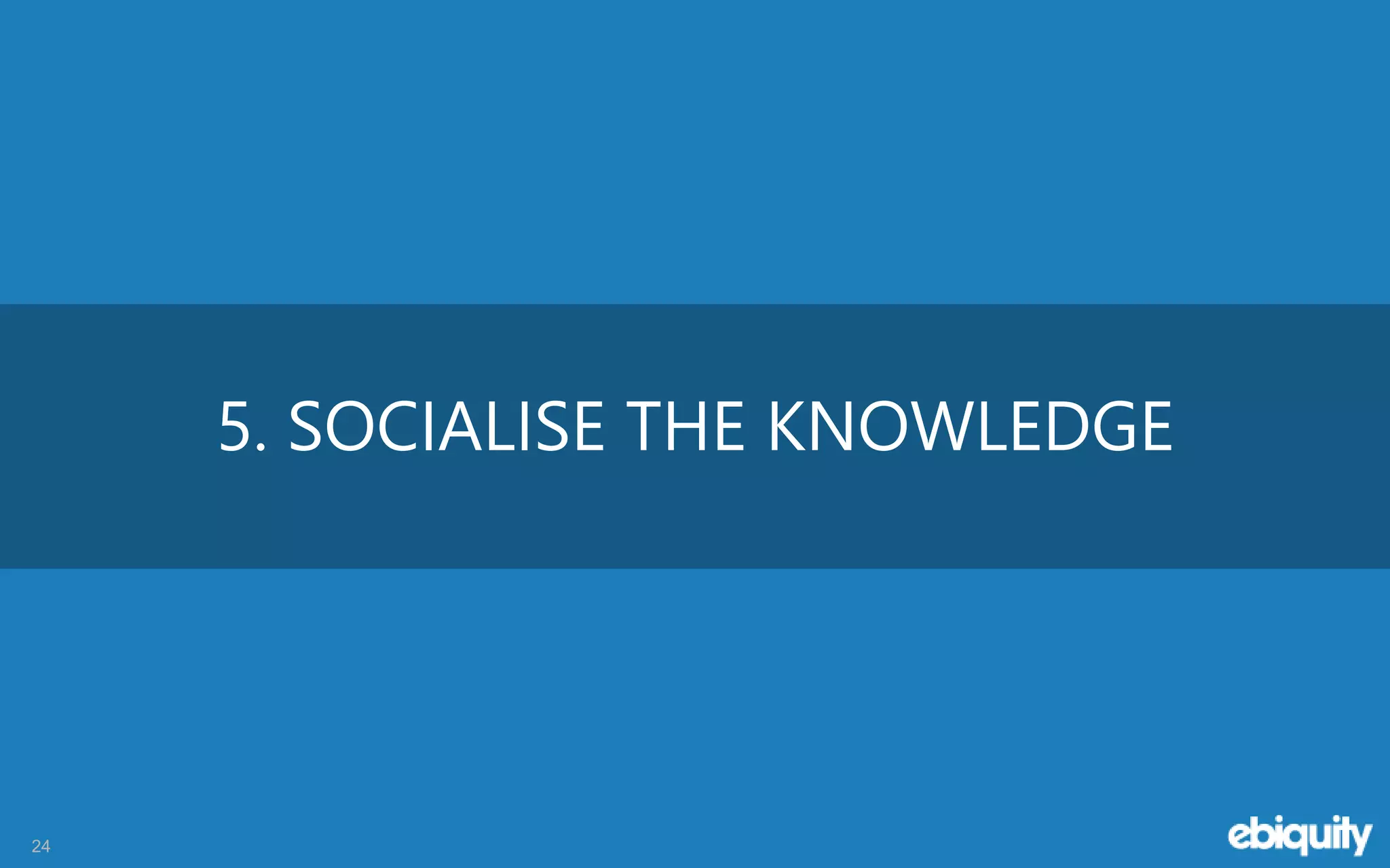 24
5. SOCIALISE THE KNOWLEDGE