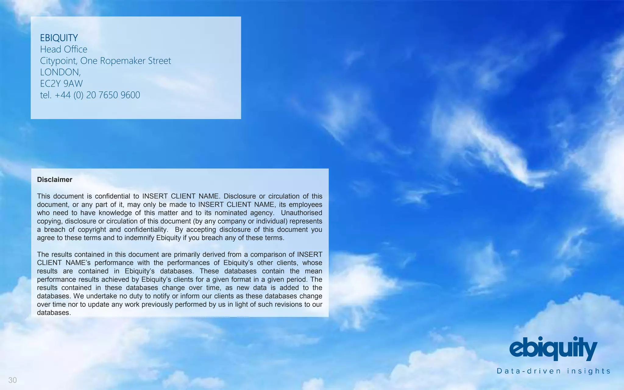 EBIQUITY
Head Office
Citypoint, One Ropemaker Street
LONDON,
EC2Y 9AW
tel. +44 (0) 20 7650 9600
Disclaimer
This document is confidential to INSERT CLIENT NAME. Disclosure or circulation of this
document, or any part of it, may only be made to INSERT CLIENT NAME, its employees
who need to have knowledge of this matter and to its nominated agency. Unauthorised
copying, disclosure or circulation of this document (by any company or individual) represents
a breach of copyright and confidentiality. By accepting disclosure of this document you
agree to these terms and to indemnify Ebiquity if you breach any of these terms.
The results contained in this document are primarily derived from a comparison of INSERT
CLIENT NAME’s performance with the performances of Ebiquity’s other clients, whose
results are contained in Ebiquity’s databases. These databases contain the mean
performance results achieved by Ebiquity’s clients for a given format in a given period. The
results contained in these databases change over time, as new data is added to the
databases. We undertake no duty to notify or inform our clients as these databases change
over time nor to update any work previously performed by us in light of such revisions to our
databases.
30