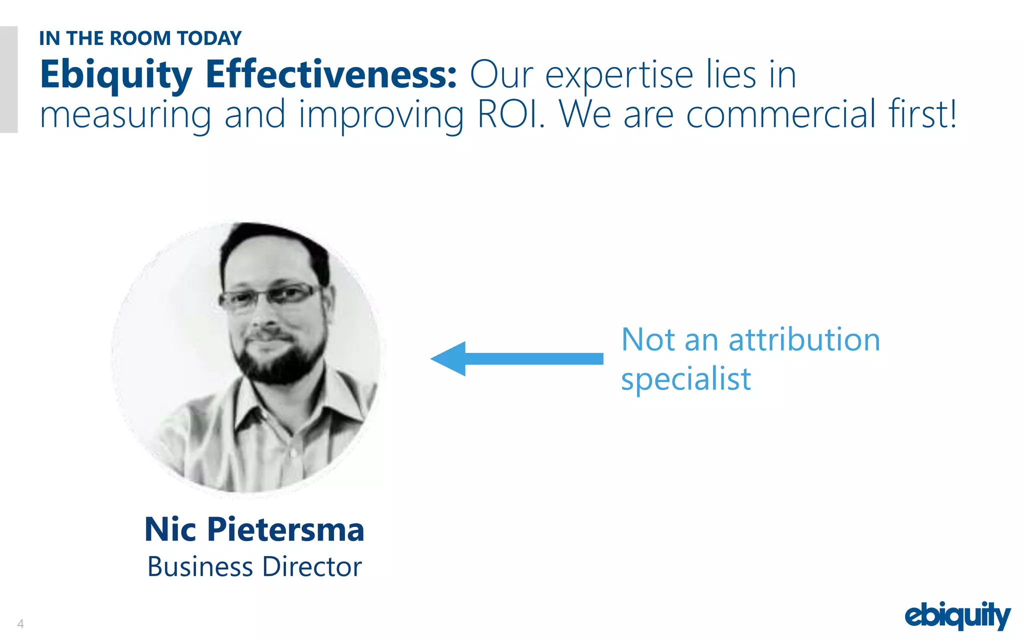 IN THE ROOM TODAY
4
Ebiquity Effectiveness: Our expertise lies in
measuring and improving ROI. We are commercial first!
Not an attribution
specialist
Nic Pietersma
Business Director