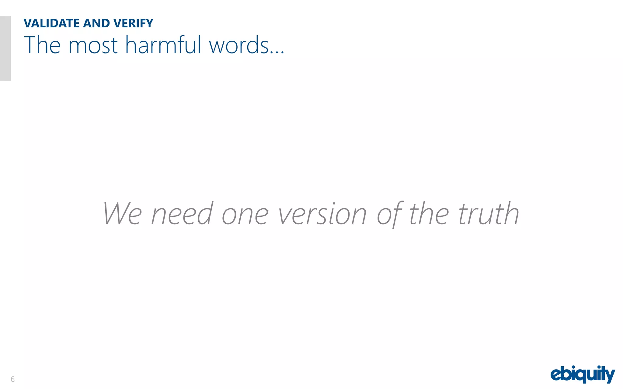 VALIDATE AND VERIFY
6
We need one version of the truth
The most harmful words…