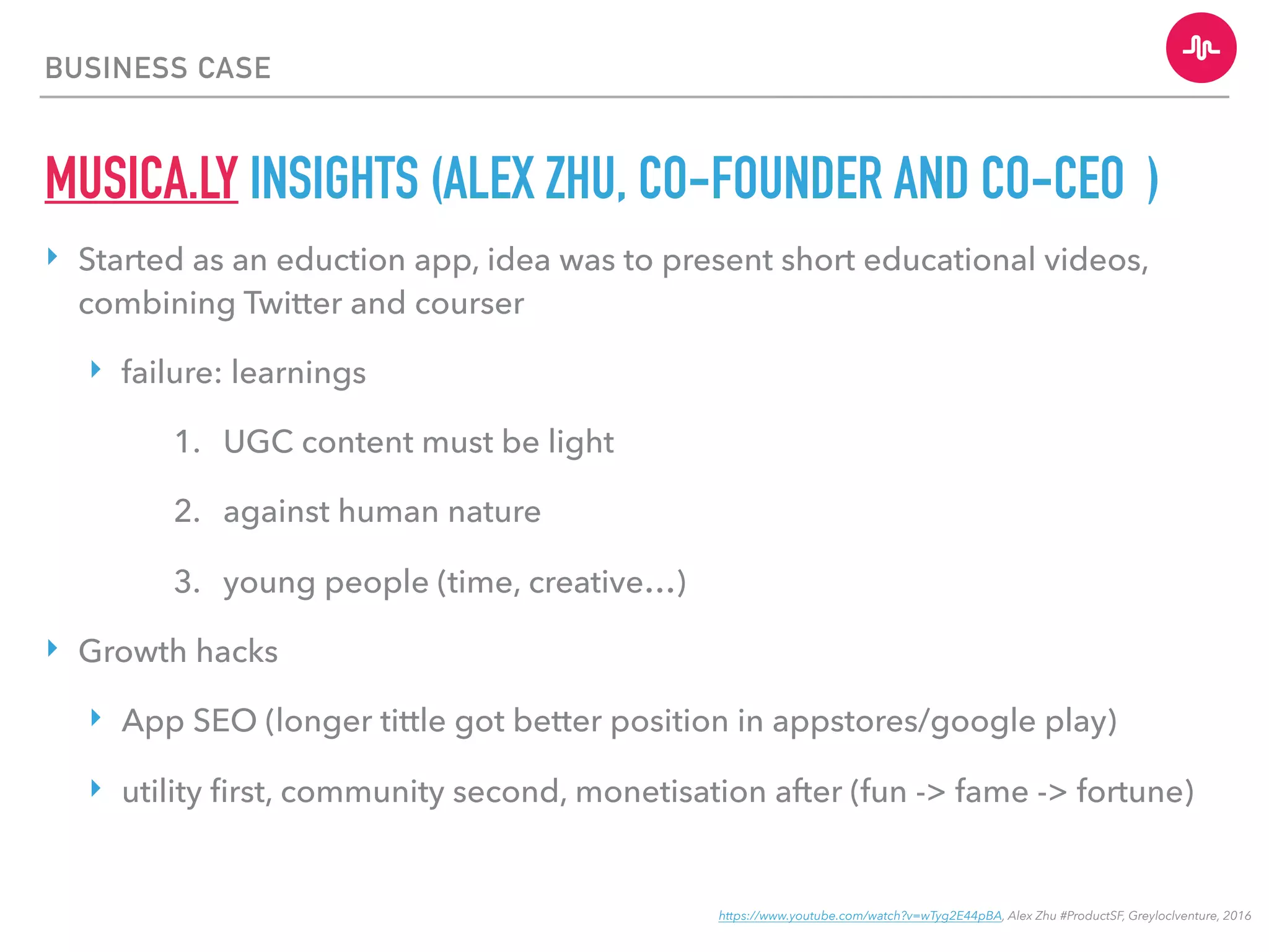 BUSINESS CASE
MUSICA.LY INSIGHTS (ALEX ZHU, CO-FOUNDER AND CO-CEO )
‣ Started as an eduction app, idea was to present short educational videos,
combining Twitter and courser
‣ failure: learnings
1. UGC content must be light
2. against human nature
3. young people (time, creative…)
‣ Growth hacks
‣ App SEO (longer tittle got better position in appstores/google play)
‣ utility ﬁrst, community second, monetisation after (fun -> fame -> fortune)
https://www.youtube.com/watch?v=wTyg2E44pBA, Alex Zhu #ProductSF, Greyloclventure, 2016
 