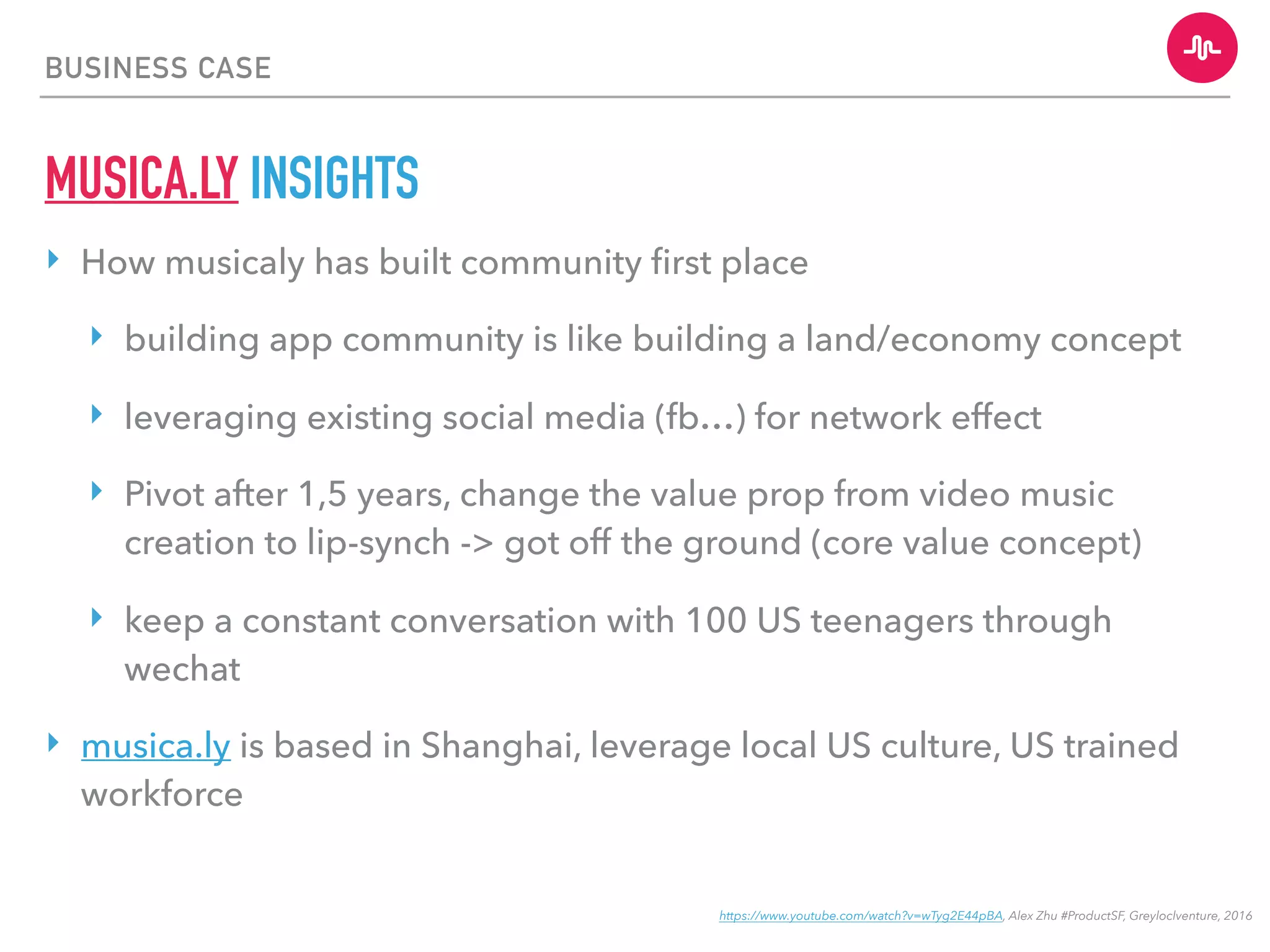 BUSINESS CASE
MUSICA.LY INSIGHTS
‣ How musicaly has built community ﬁrst place
‣ building app community is like building a land/economy concept
‣ leveraging existing social media (fb…) for network effect
‣ Pivot after 1,5 years, change the value prop from video music
creation to lip-synch -> got off the ground (core value concept)
‣ keep a constant conversation with 100 US teenagers through
wechat
‣ musica.ly is based in Shanghai, leverage local US culture, US trained
workforce
https://www.youtube.com/watch?v=wTyg2E44pBA, Alex Zhu #ProductSF, Greyloclventure, 2016
 
