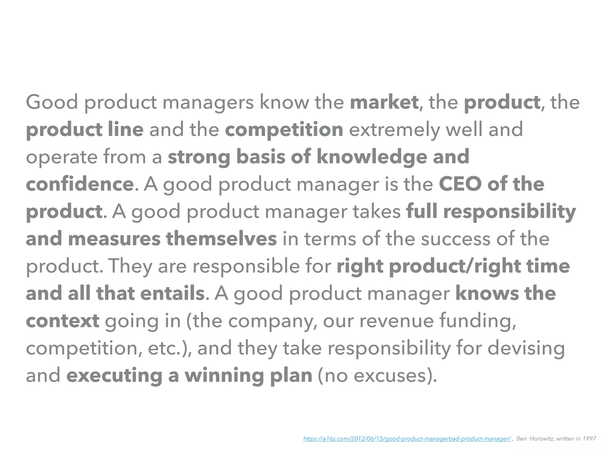 Good product managers know the market, the product, the
product line and the competition extremely well and
operate from a strong basis of knowledge and
conﬁdence. A good product manager is the CEO of the
product. A good product manager takes full responsibility
and measures themselves in terms of the success of the
product. They are responsible for right product/right time
and all that entails. A good product manager knows the
context going in (the company, our revenue funding,
competition, etc.), and they take responsibility for devising
and executing a winning plan (no excuses).
https://a16z.com/2012/06/15/good-product-managerbad-product-manager/ , Ben Horowitz, written in 1997
 