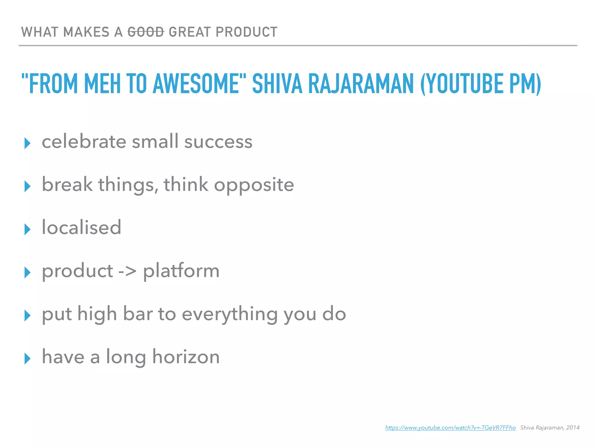 WHAT MAKES A GOOD GREAT PRODUCT
"FROM MEH TO AWESOME" SHIVA RAJARAMAN (YOUTUBE PM)
▸ celebrate small success
▸ break things, think opposite
▸ localised
▸ product -> platform
▸ put high bar to everything you do
▸ have a long horizon
https://www.youtube.com/watch?v=-TGeVR7FFho Shiva Rajaraman, 2014
 