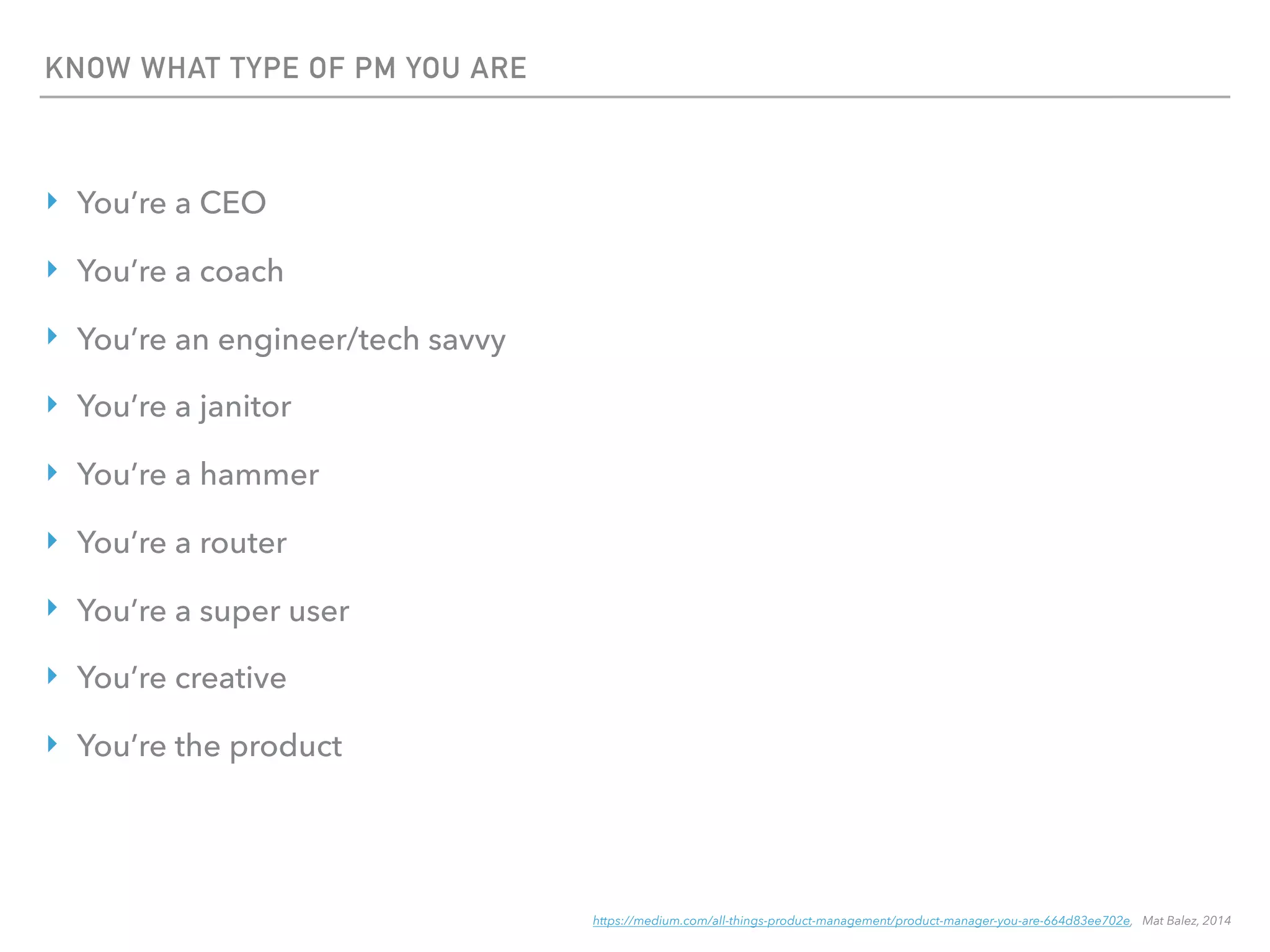 KNOW WHAT TYPE OF PM YOU ARE
‣ You’re a CEO
‣ You’re a coach
‣ You’re an engineer/tech savvy
‣ You’re a janitor
‣ You’re a hammer
‣ You’re a router
‣ You’re a super user
‣ You’re creative
‣ You’re the product
https://medium.com/all-things-product-management/product-manager-you-are-664d83ee702e, Mat Balez, 2014
 