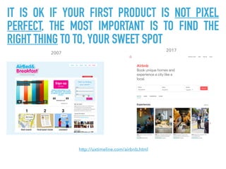 http://uxtimeline.com/airbnb.html
2007
2017
IT IS OK IF YOUR FIRST PRODUCT IS NOT PIXEL
PERFECT, THE MOST IMPORTANT IS TO FIND THE
RIGHT THING TO TO, YOUR SWEET SPOT
 