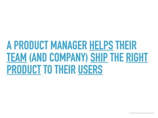 A PRODUCT MANAGER HELPS THEIR
TEAM (AND COMPANY) SHIP THE RIGHT
PRODUCT TO THEIR USERS
Josh Elman, greylockpartners, 2015
 