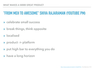 WHAT MAKES A GOOD GREAT PRODUCT
"FROM MEH TO AWESOME" SHIVA RAJARAMAN (YOUTUBE PM)
▸ celebrate small success
▸ break things, think opposite
▸ localised
▸ product -> platform
▸ put high bar to everything you do
▸ have a long horizon
https://www.youtube.com/watch?v=-TGeVR7FFho Shiva Rajaraman, 2014
 