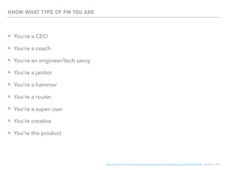 KNOW WHAT TYPE OF PM YOU ARE
‣ You’re a CEO
‣ You’re a coach
‣ You’re an engineer/tech savvy
‣ You’re a janitor
‣ You’re a hammer
‣ You’re a router
‣ You’re a super user
‣ You’re creative
‣ You’re the product
https://medium.com/all-things-product-management/product-manager-you-are-664d83ee702e, Mat Balez, 2014
 