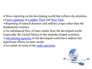 News reporting on the developing world that reflects the priorities
of news agencies in London, Paris and New York.
Reporting of natural disasters and military coups rather than the
fundamental realities.
An unbalanced flow of mass media from the developed world
(especially the United States) to the underdeveloped countries.
Advertising agencies in the developed world have indirect but
significant effects on mass media
An unfair division of the radio spectrum.
 