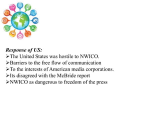 Response of US:
The United States was hostile to NWICO.
Barriers to the free flow of communication
To the interests of American media corporations.
Its disagreed with the McBride report
NWICO as dangerous to freedom of the press
 