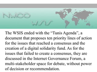 The WSIS ended with the “Tunis Agenda”, a
document that proposes ten priority lines of action
for the issues that reached a consensus and the
creation of a digital solidarity fund. As for the
issues that failed to create a consensus, they are
discussed in the Internet Governance Forum, a
multi-stakeholder space for debate, without power
of decision or recommendation.
 