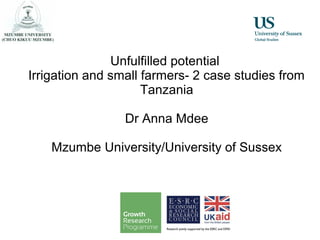 Unfulfilled potential
Irrigation and small farmers- 2 case studies from
Tanzania
Dr Anna Mdee
Mzumbe University/University of Sussex
 