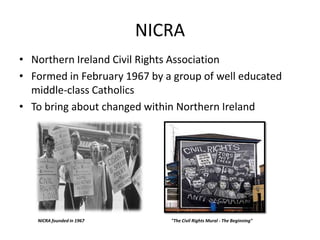 NICRA Northern Ireland Civil Rights Association Formed in February 1967 by a group of well educated middle-class Catholics  To bring about changed within Northern Ireland  NICRA founded in 1967 "The Civil Rights Mural - The Beginning" 
