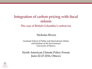 Integration of carbon pricing with ﬁscal
reform
The case of British Columbia’s carbon tax
Nicholas Rivers
Graduate School of Public and International Affairs
and Institute of the Environment
University of Ottawa
North American Climate Policy Forum
June-22-23 2016, Ottawa
 
