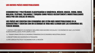 LOS NUEVOS PAÍSES INDUSTRIALIZADOS
ECONOMISTAS Y POLITÓLOGOS CLASIFICARÍAN A SUDÁFRICA, MÉXICO, BRASIL, CHINA, INDIA,
MALASIA, FILIPINAS, TAILANDIA Y TURQUÍA COMO PAÍSES RECIENTEMENTE INDUSTRIALIZADOS
(NICS POR SUS SIGLAS EN INGLÉS).
LOS PAÍSES NIC CUENTAN CON ECONOMÍAS QUE ESTÁN MÁS INDUSTRIALIZADAS EN LA
AGRICULTURA Y CUENTAN CON UN ESTÁNDAR DE VIDA MÁS ELEVADO QUE LAS ECONOMÍAS DEL
TERCER MUNDO.
1) RÁPIDO CRECIMIENTO ECONÓMICO MEJORES INDICADORES SOCIALES Y ECONÓMICOS QUE LOS PAÍSES
SUBDESARROLLADOS (POR EJEMPLO IDH)
2) TRANSFORMACIÓN DE ECONOMÍAS PRIMARIAS EN ECONOMÍAS INDUSTRIALIZADAS
3) RECEPTORES DE INVERSIÓN EXTRANJERA
4) INFLUENCIA POLÍTICA Y ECONÓMICA EN LA REGIÓN
 