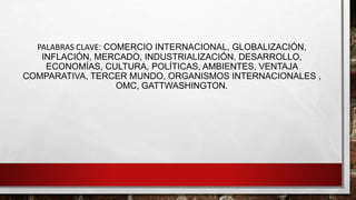 PALABRAS CLAVE: COMERCIO INTERNACIONAL, GLOBALIZACIÓN,
INFLACIÓN, MERCADO, INDUSTRIALIZACIÓN, DESARROLLO,
ECONOMÍAS, CULTURA, POLÍTICAS, AMBIENTES, VENTAJA
COMPARATIVA, TERCER MUNDO, ORGANISMOS INTERNACIONALES ,
OMC, GATTWASHINGTON.
 