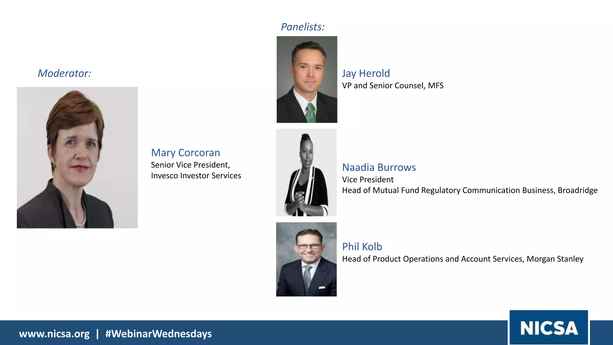 www.nicsa.org | #WebinarWednesdayswww.nicsa.org | #WebinarWednesdays
Moderator:
Panelists:
Jay Herold
VP and Senior Counsel, MFS
Naadia Burrows
Vice President
Head of Mutual Fund Regulatory Communication Business, Broadridge
Phil Kolb
Head of Product Operations and Account Services, Morgan Stanley
Mary Corcoran
Senior Vice President,
Invesco Investor Services
 