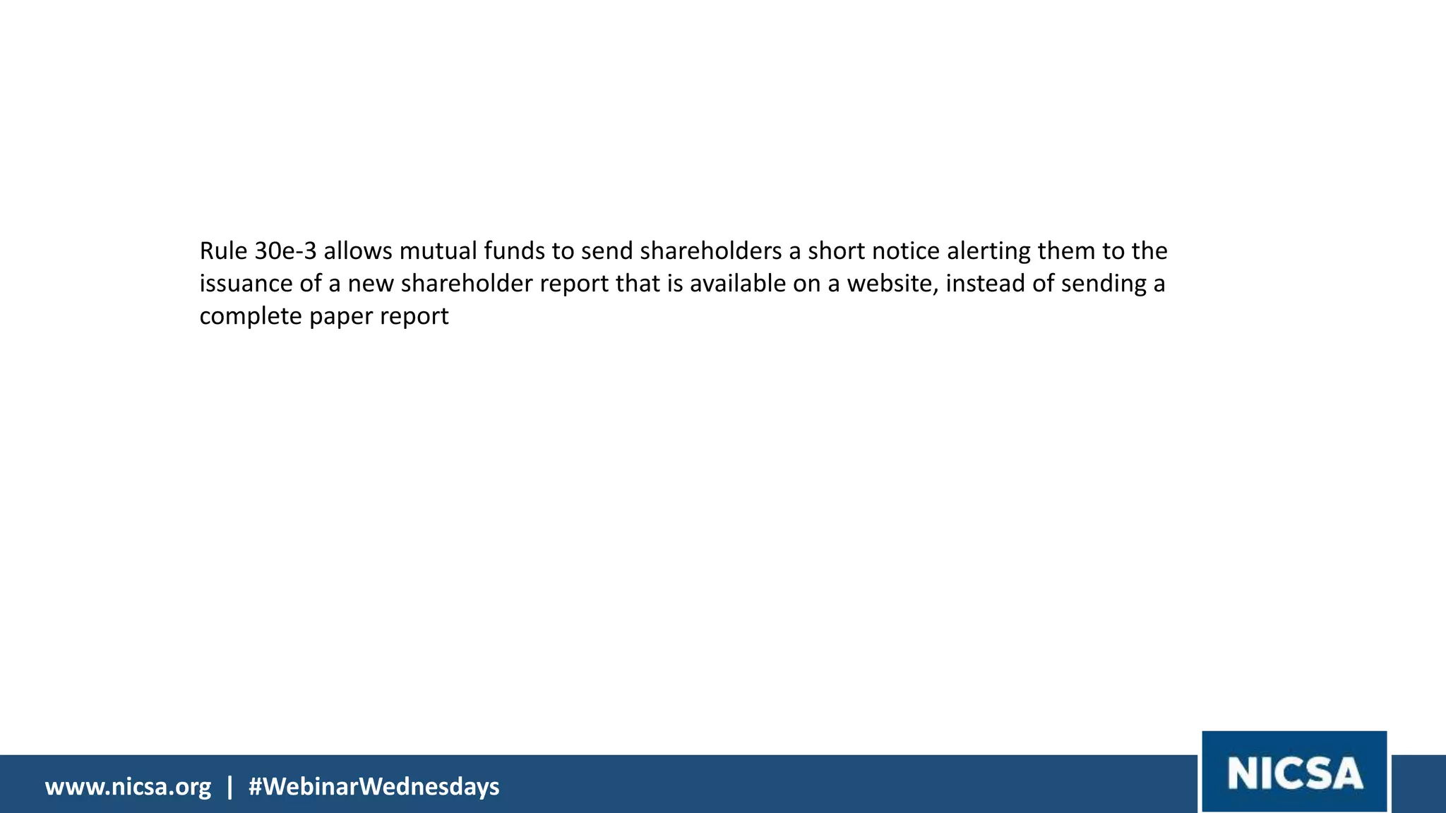 www.nicsa.org | #WebinarWednesdayswww.nicsa.org | #WebinarWednesdays
Rule 30e-3 allows mutual funds to send shareholders a short notice alerting them to the
issuance of a new shareholder report that is available on a website, instead of sending a
complete paper report
 