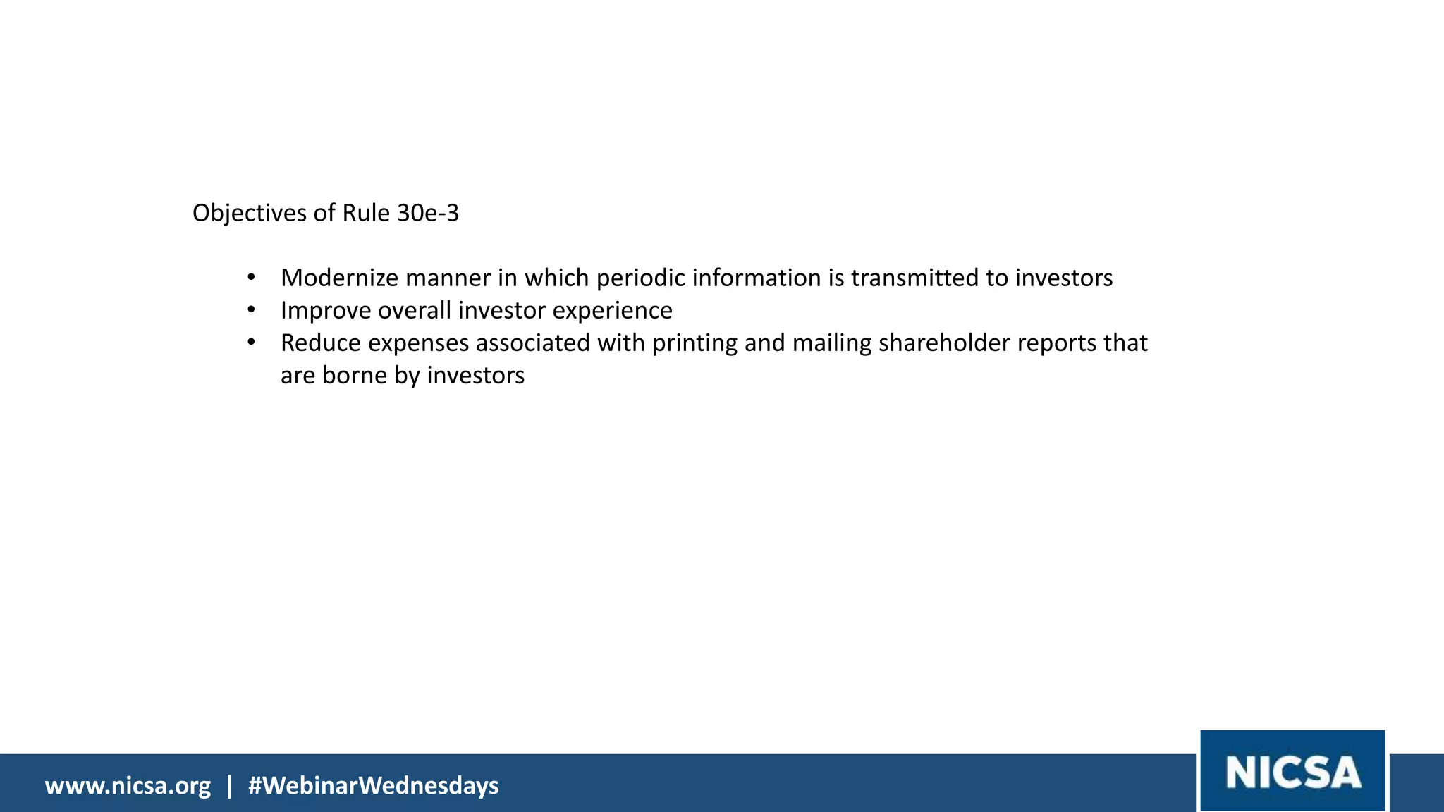 www.nicsa.org | #WebinarWednesdayswww.nicsa.org | #WebinarWednesdays
Objectives of Rule 30e-3
• Modernize manner in which periodic information is transmitted to investors
• Improve overall investor experience
• Reduce expenses associated with printing and mailing shareholder reports that
are borne by investors
 