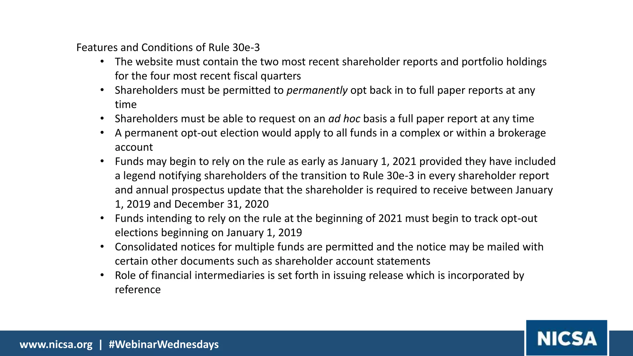 www.nicsa.org | #WebinarWednesdayswww.nicsa.org | #WebinarWednesdays
Features and Conditions of Rule 30e-3
• The website must contain the two most recent shareholder reports and portfolio holdings
for the four most recent fiscal quarters
• Shareholders must be permitted to permanently opt back in to full paper reports at any
time
• Shareholders must be able to request on an ad hoc basis a full paper report at any time
• A permanent opt-out election would apply to all funds in a complex or within a brokerage
account
• Funds may begin to rely on the rule as early as January 1, 2021 provided they have included
a legend notifying shareholders of the transition to Rule 30e-3 in every shareholder report
and annual prospectus update that the shareholder is required to receive between January
1, 2019 and December 31, 2020
• Funds intending to rely on the rule at the beginning of 2021 must begin to track opt-out
elections beginning on January 1, 2019
• Consolidated notices for multiple funds are permitted and the notice may be mailed with
certain other documents such as shareholder account statements
• Role of financial intermediaries is set forth in issuing release which is incorporated by
reference
 