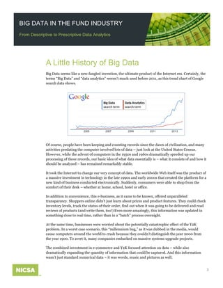 BIG DATA IN THE FUND INDUSTRY
From Descriptive to Prescriptive Data Analytics
A Little History of Big Data
Big Data seems like a new-fangled invention, the ultimate product of the Internet era. Certainly, the
terms “Big Data” and “data analytics” weren’t much used before 2011, as this trend chart of Google
search data shows.
Big Data
search term
Data Analytics
search term
2005 2007 2009 2011 2013
Of course, people have been keeping and counting records since the dawn of civilization, and many
activities predating the computer involved lots of data – just look at the United States Census.
However, while the advent of computers in the 1950s and 1960s dramatically speeded up our
processing of those records, our basic idea of what data essentially is – what it consists of and how it
should be analyzed – has remained remarkably stable.
It took the Internet to change our very concept of data. The worldwide Web itself was the product of
a massive investment in technology in the late 1990s and early 2000s that created the platform for a
new kind of business conducted electronically. Suddenly, consumers were able to shop from the
comfort of their desk – whether at home, school, hotel or office.
In addition to convenience, this e-business, as it came to be known, offered unparalleled
transparency. Shoppers online didn’t just learn about prices and product features. They could check
inventory levels, track the status of their order, find out when it was going to be delivered and read
reviews of products (and write them, too!) Even more amazingly, this information was updated in
something close to real time, rather than in a “batch” process overnight.
At the same time, businesses were worried about the potentially catastrophic effect of the Y2K
problem. In a worst case scenario, this “millennium bug,” as it was dubbed in the media, would
cause computers around the world to crash because they couldn’t distinguish the year 2000 from
the year 1900. To avert it, many companies embarked on massive systems upgrade projects.
The combined investment in e-commerce and Y2K focused attention on data – while also
dramatically expanding the quantity of information that could be captured. And this information
wasn’t just standard numerical data – it was words, music and pictures as well.
3
 