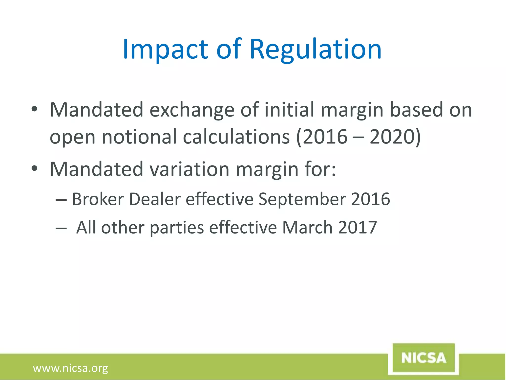 www.nicsa.org
Impact of Regulation
• Mandated exchange of initial margin based on
open notional calculations (2016 – 2020)
• Mandated variation margin for:
– Broker Dealer effective September 2016
– All other parties effective March 2017
 