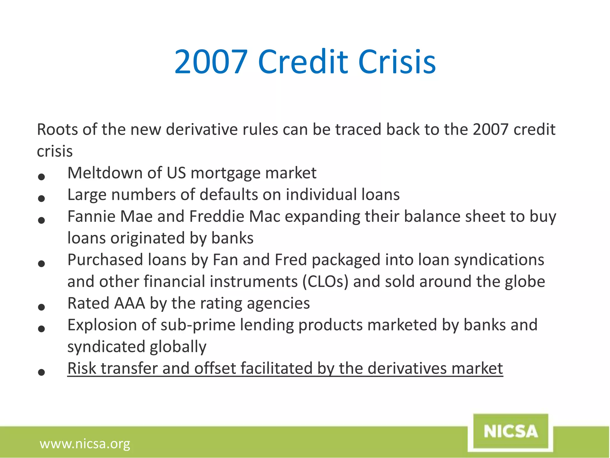 www.nicsa.org
2007 Credit Crisis
Roots of the new derivative rules can be traced back to the 2007 credit
crisis
• Meltdown of US mortgage market
• Large numbers of defaults on individual loans
• Fannie Mae and Freddie Mac expanding their balance sheet to buy
loans originated by banks
• Purchased loans by Fan and Fred packaged into loan syndications
and other financial instruments (CLOs) and sold around the globe
• Rated AAA by the rating agencies
• Explosion of sub-prime lending products marketed by banks and
syndicated globally
• Risk transfer and offset facilitated by the derivatives market
 
