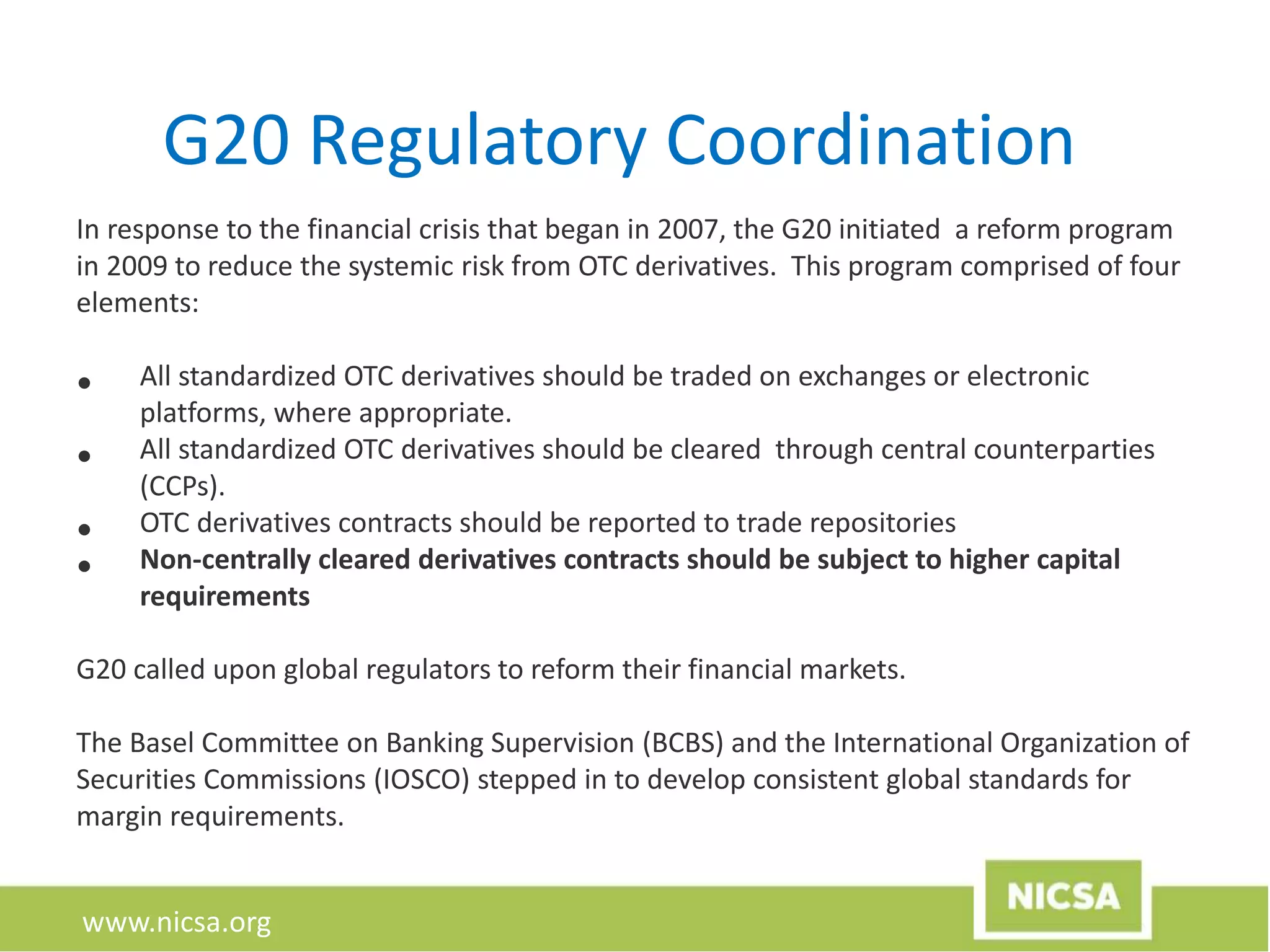 www.nicsa.org
G20 Regulatory Coordination
In response to the financial crisis that began in 2007, the G20 initiated a reform program
in 2009 to reduce the systemic risk from OTC derivatives. This program comprised of four
elements:
• All standardized OTC derivatives should be traded on exchanges or electronic
platforms, where appropriate.
• All standardized OTC derivatives should be cleared through central counterparties
(CCPs).
• OTC derivatives contracts should be reported to trade repositories
• Non-centrally cleared derivatives contracts should be subject to higher capital
requirements
G20 called upon global regulators to reform their financial markets.
The Basel Committee on Banking Supervision (BCBS) and the International Organization of
Securities Commissions (IOSCO) stepped in to develop consistent global standards for
margin requirements.
 