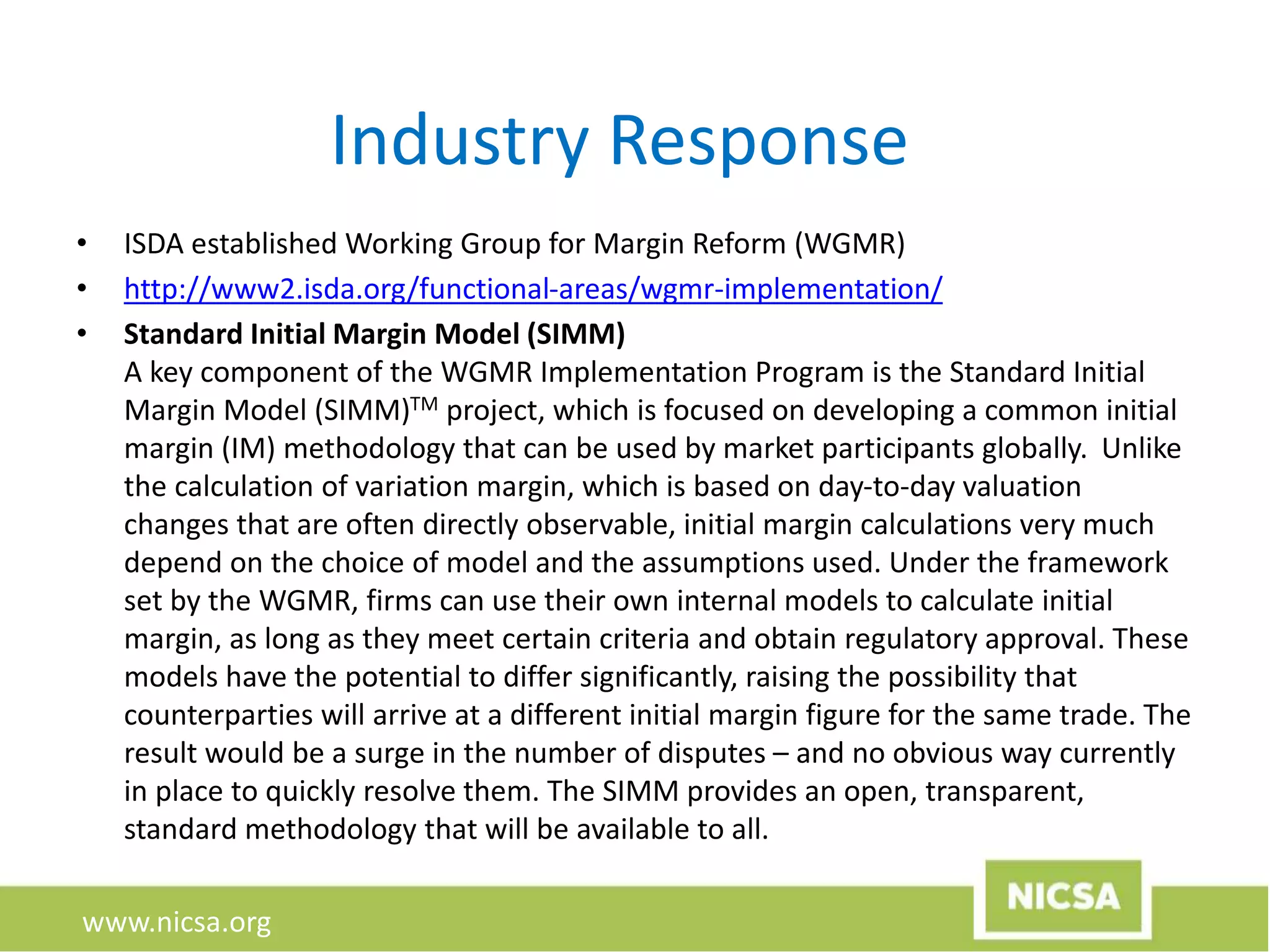 www.nicsa.org
Industry Response
• ISDA established Working Group for Margin Reform (WGMR)
• http://www2.isda.org/functional-areas/wgmr-implementation/
• Standard Initial Margin Model (SIMM)
A key component of the WGMR Implementation Program is the Standard Initial
Margin Model (SIMM)TM project, which is focused on developing a common initial
margin (IM) methodology that can be used by market participants globally. Unlike
the calculation of variation margin, which is based on day-to-day valuation
changes that are often directly observable, initial margin calculations very much
depend on the choice of model and the assumptions used. Under the framework
set by the WGMR, firms can use their own internal models to calculate initial
margin, as long as they meet certain criteria and obtain regulatory approval. These
models have the potential to differ significantly, raising the possibility that
counterparties will arrive at a different initial margin figure for the same trade. The
result would be a surge in the number of disputes – and no obvious way currently
in place to quickly resolve them. The SIMM provides an open, transparent,
standard methodology that will be available to all.
 
