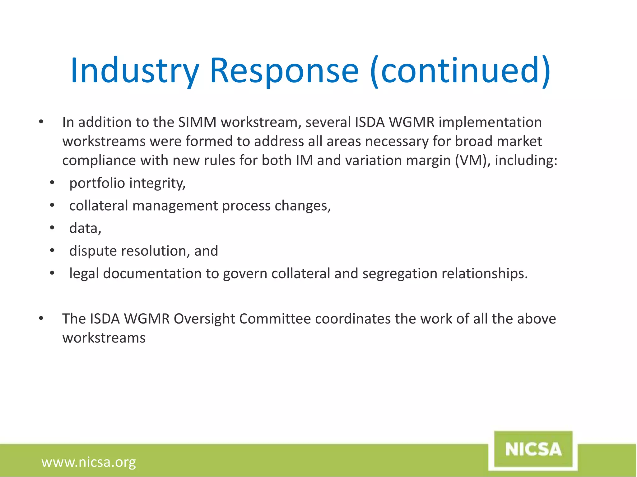 www.nicsa.org
Industry Response (continued)
• In addition to the SIMM workstream, several ISDA WGMR implementation
workstreams were formed to address all areas necessary for broad market
compliance with new rules for both IM and variation margin (VM), including:
• portfolio integrity,
• collateral management process changes,
• data,
• dispute resolution, and
• legal documentation to govern collateral and segregation relationships.
• The ISDA WGMR Oversight Committee coordinates the work of all the above
workstreams
 
