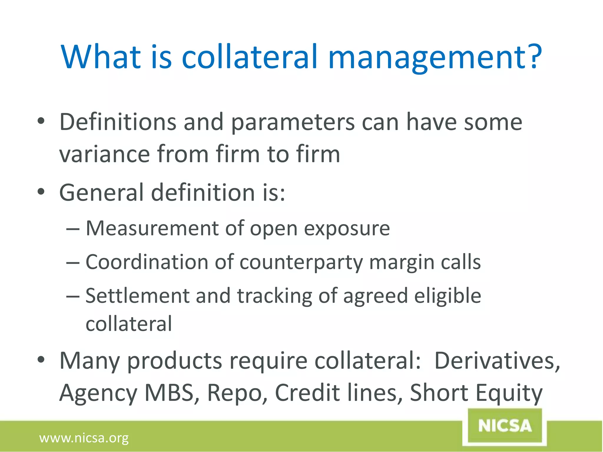 www.nicsa.org
What is collateral management?
• Definitions and parameters can have some
variance from firm to firm
• General definition is:
– Measurement of open exposure
– Coordination of counterparty margin calls
– Settlement and tracking of agreed eligible
collateral
• Many products require collateral: Derivatives,
Agency MBS, Repo, Credit lines, Short Equity
 