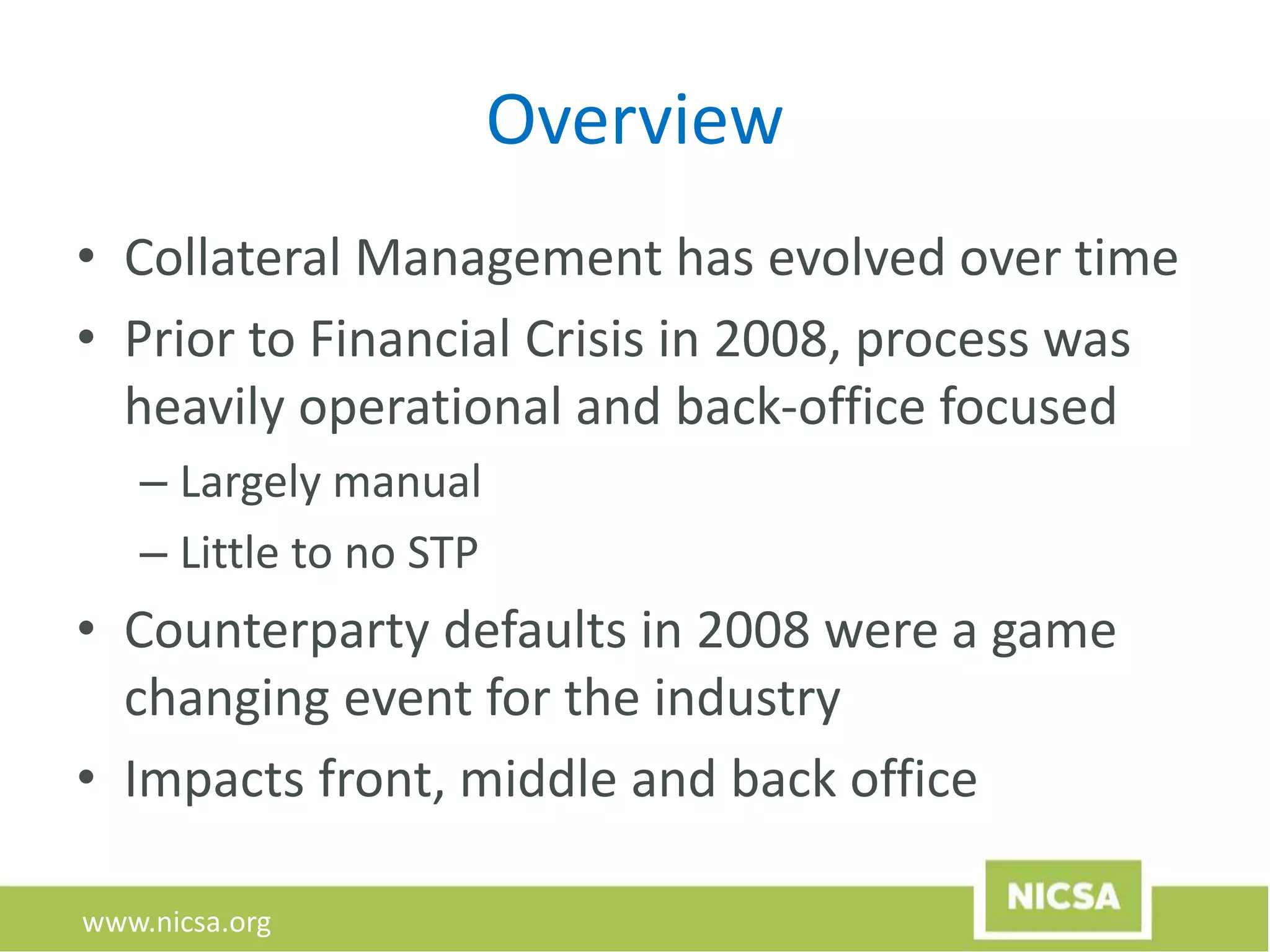 www.nicsa.org
Overview
• Collateral Management has evolved over time
• Prior to Financial Crisis in 2008, process was
heavily operational and back-office focused
– Largely manual
– Little to no STP
• Counterparty defaults in 2008 were a game
changing event for the industry
• Impacts front, middle and back office
 